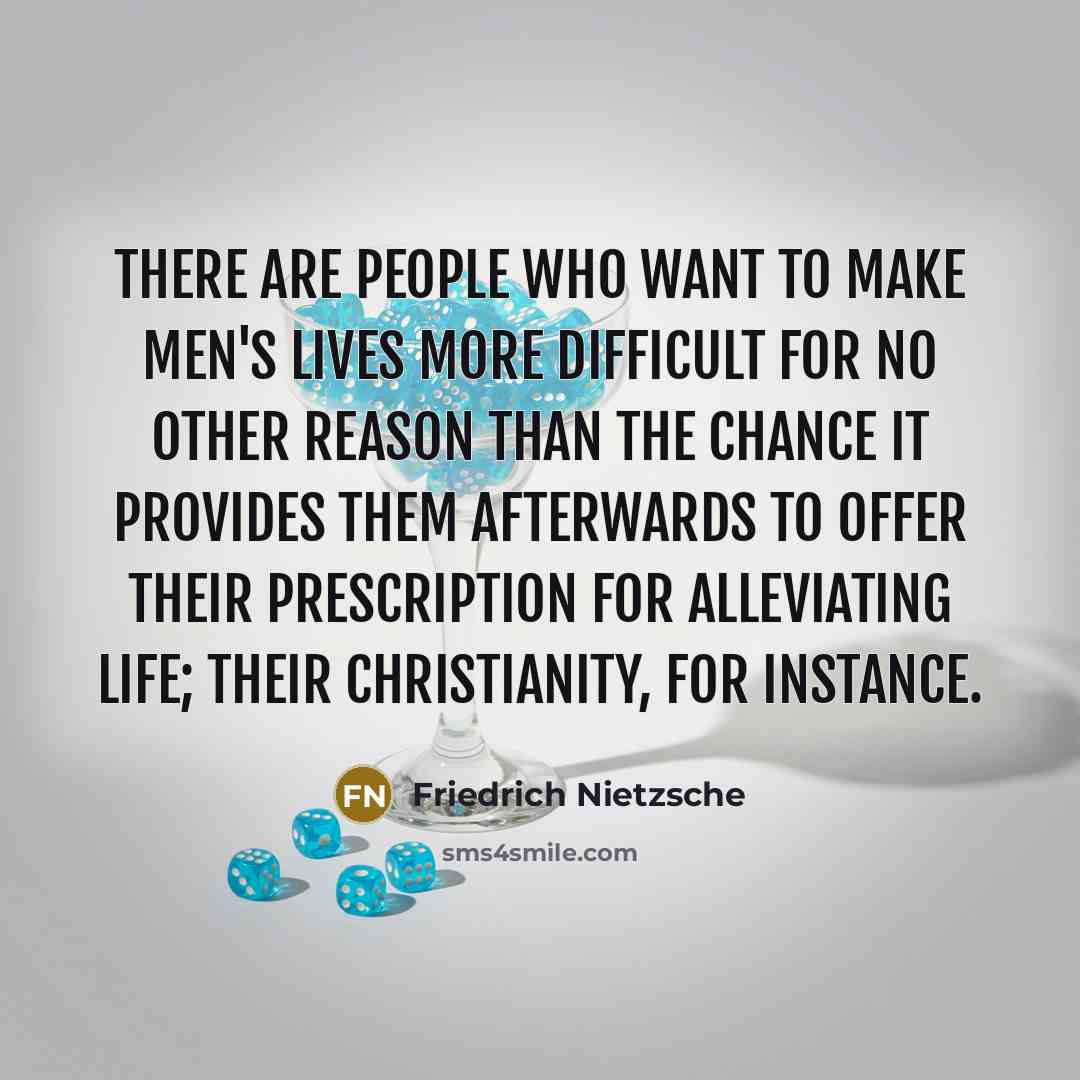 “There are people who want to make men's lives more difficult for no other reason than the chance it provides them afterwards to offer their prescription for alleviating life; their Christianity, for instance.” quote by Friedrich Nietzsche