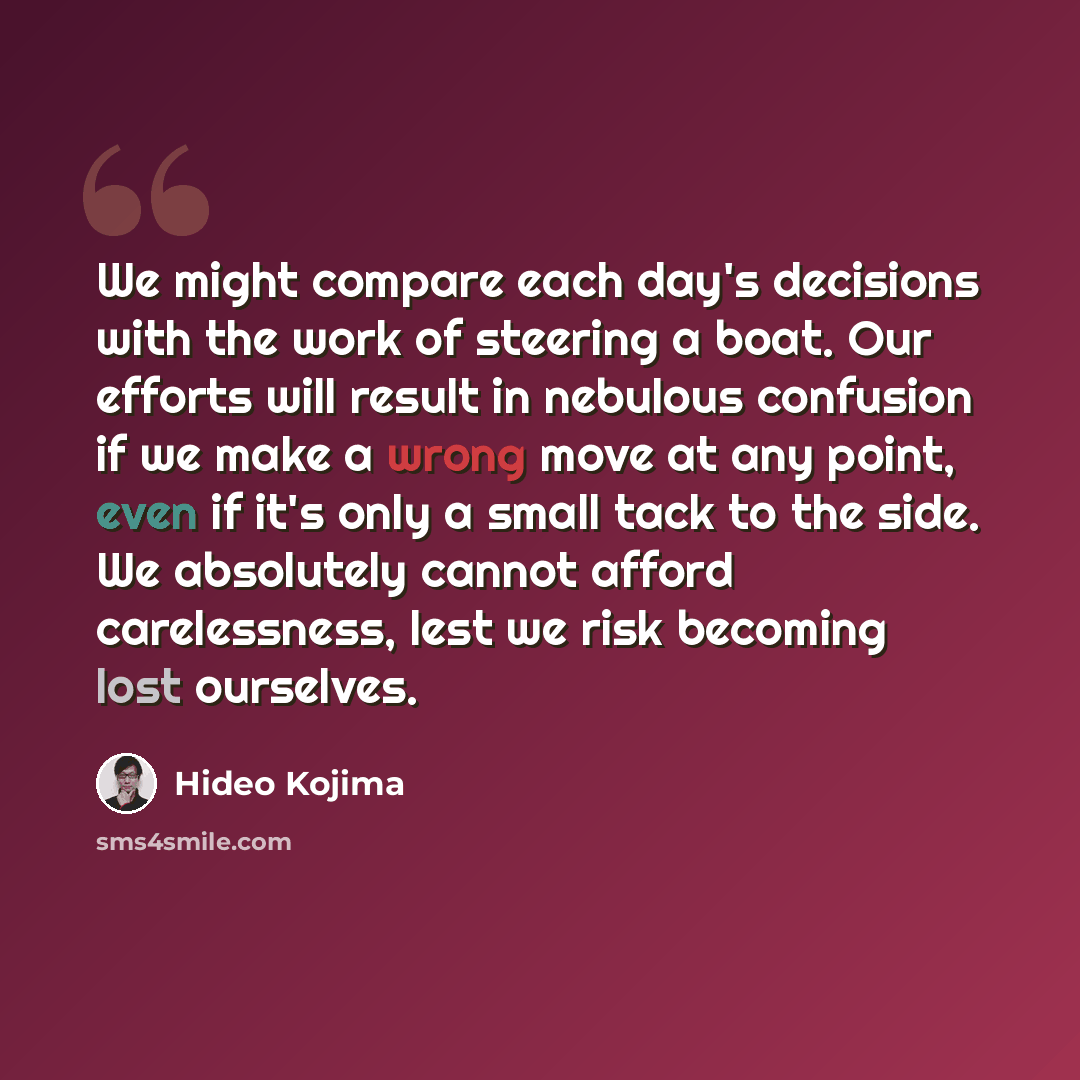 “We might compare each day's decisions with the work of steering a boat. Our efforts will result in nebulous confusion if we make a wrong move at any point, even if it's only a small tack to the side. We absolutely cannot afford carelessness, lest we risk becoming lost ourselves.” quote by Hideo Kojima