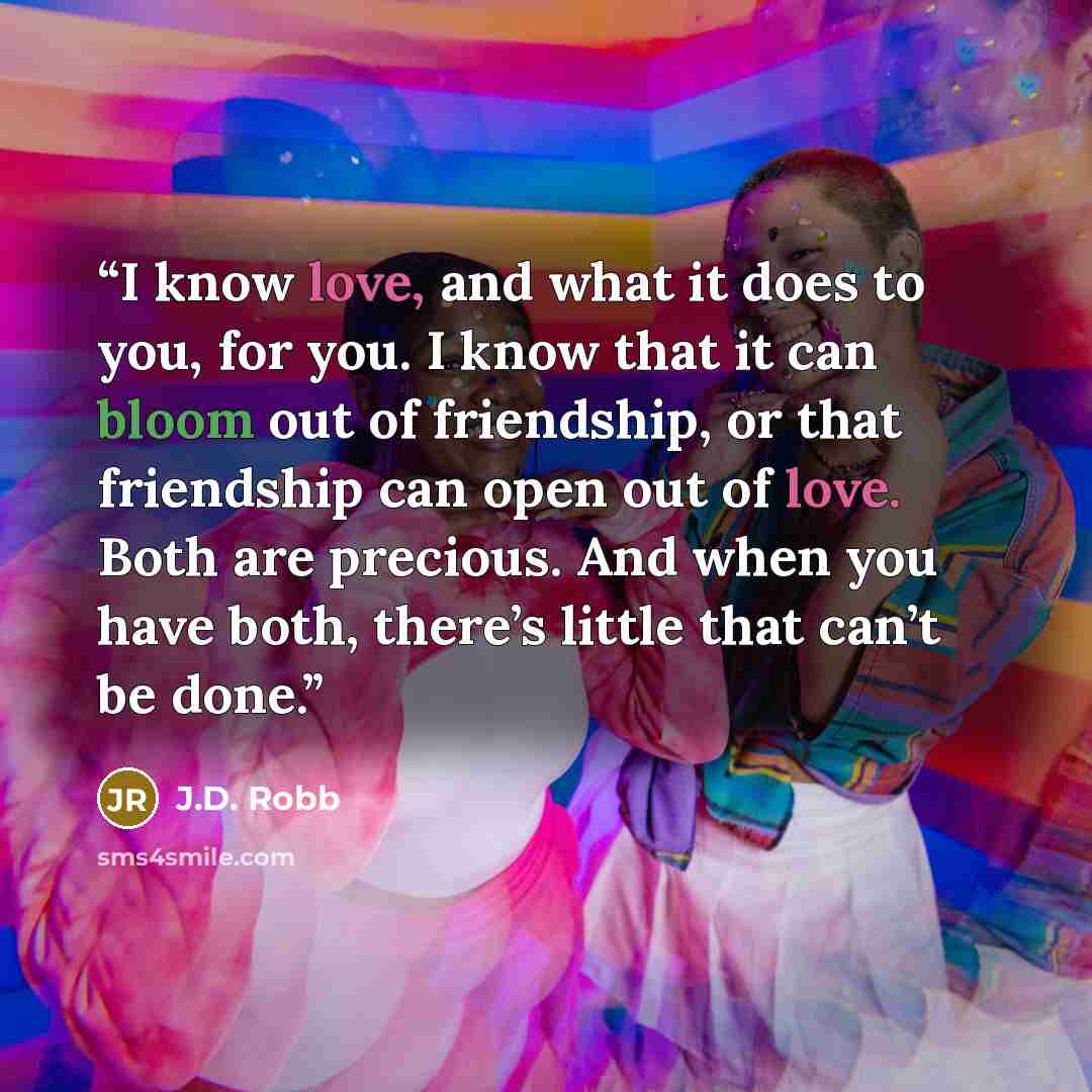“I know love, and what it does to you, for you. I know that it can bloom out of friendship, or that friendship can open out of love. Both are precious. And when you have both, there’s little that can’t be done.” quote by J.D. Robb