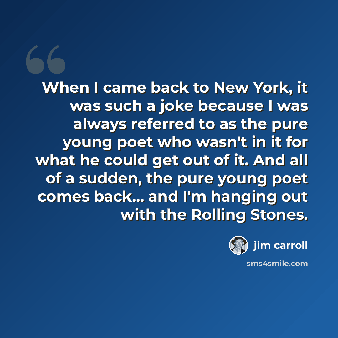 “When I came back to New York, it was such a joke because I was always referred to as the pure young poet who wasn't in it for what he could get out of it. And all of a sudden, the pure young poet comes back... and I'm hanging out with the Rolling Stones.” quote by Jim Carroll