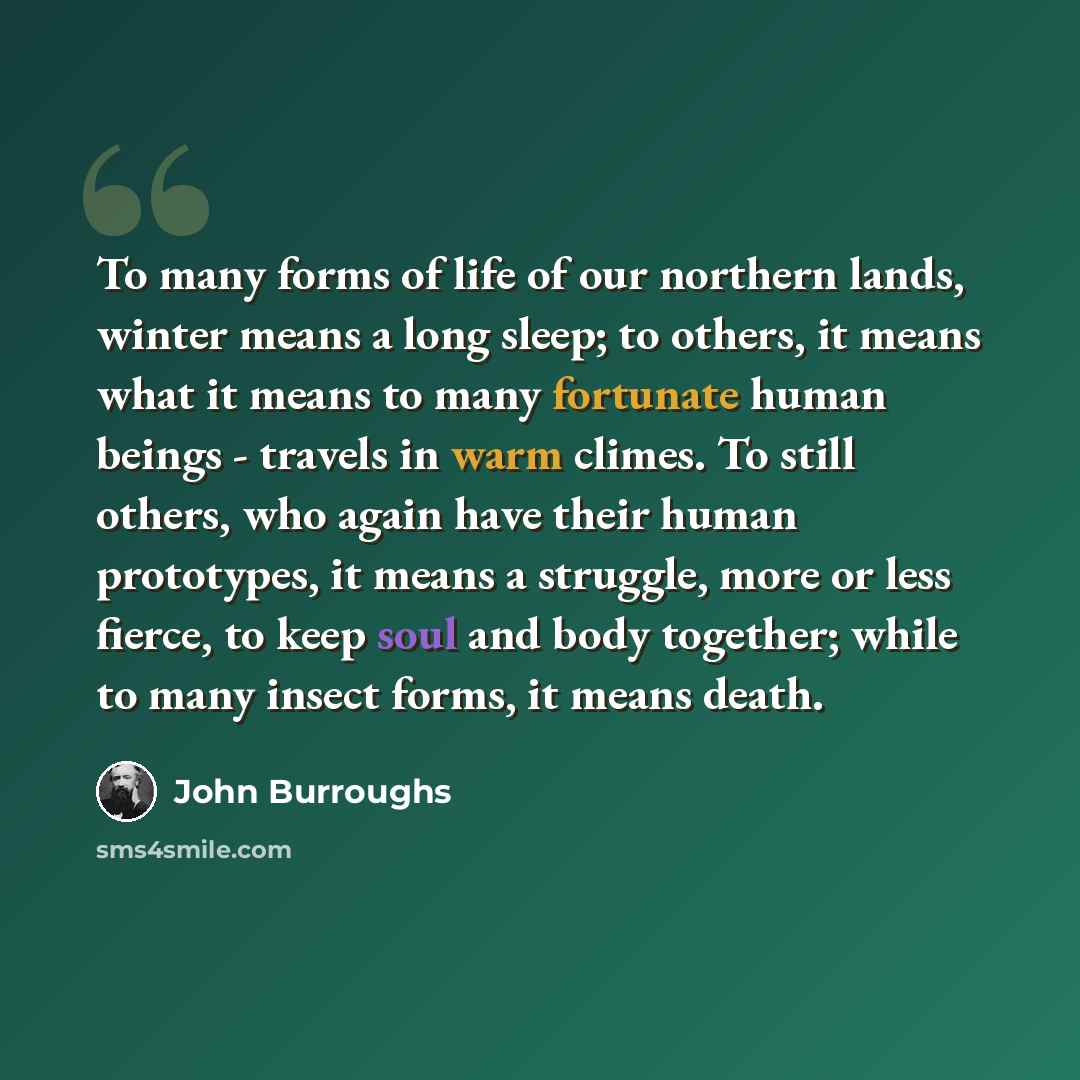 “To many forms of life of our northern lands, winter means a long sleep; to others, it means what it means to many fortunate human beings - travels in warm climes. To still others, who again have their human prototypes, it means a struggle, more or less fierce, to keep soul and body together; while…” quote by John Burroughs