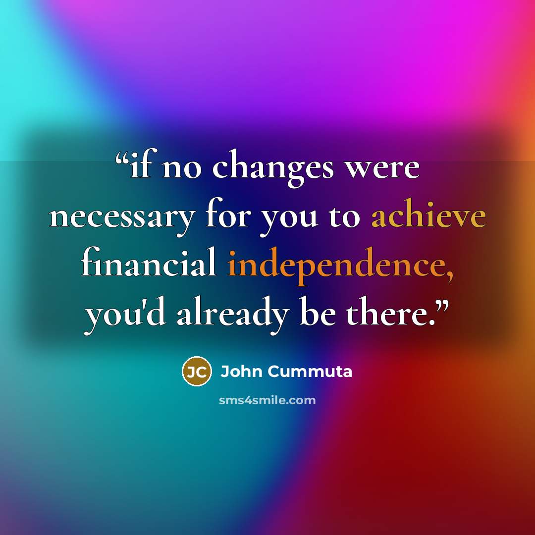 “if no changes were necessary for you to achieve financial independence, you'd already be there.” quote by John Cummuta
