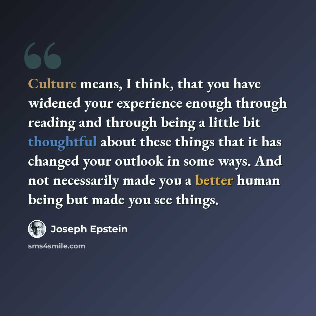 “Culture means, I think, that you have widened your experience enough through reading and through being a little bit thoughtful about these things that it has changed your outlook in some ways. And not necessarily made you a better human being but made you see things.” quote by Joseph Epstein