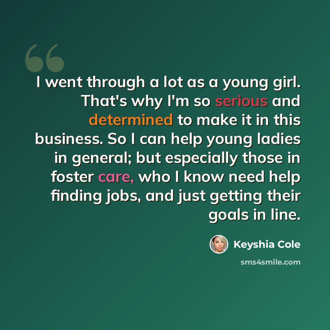 “I went through a lot as a young girl. That's why I'm so serious and determined to make it in this business. So I can help young ladies in general; but especially those in foster care, who I know need help finding jobs, and just getting their goals in line.” quote by Keyshia Cole