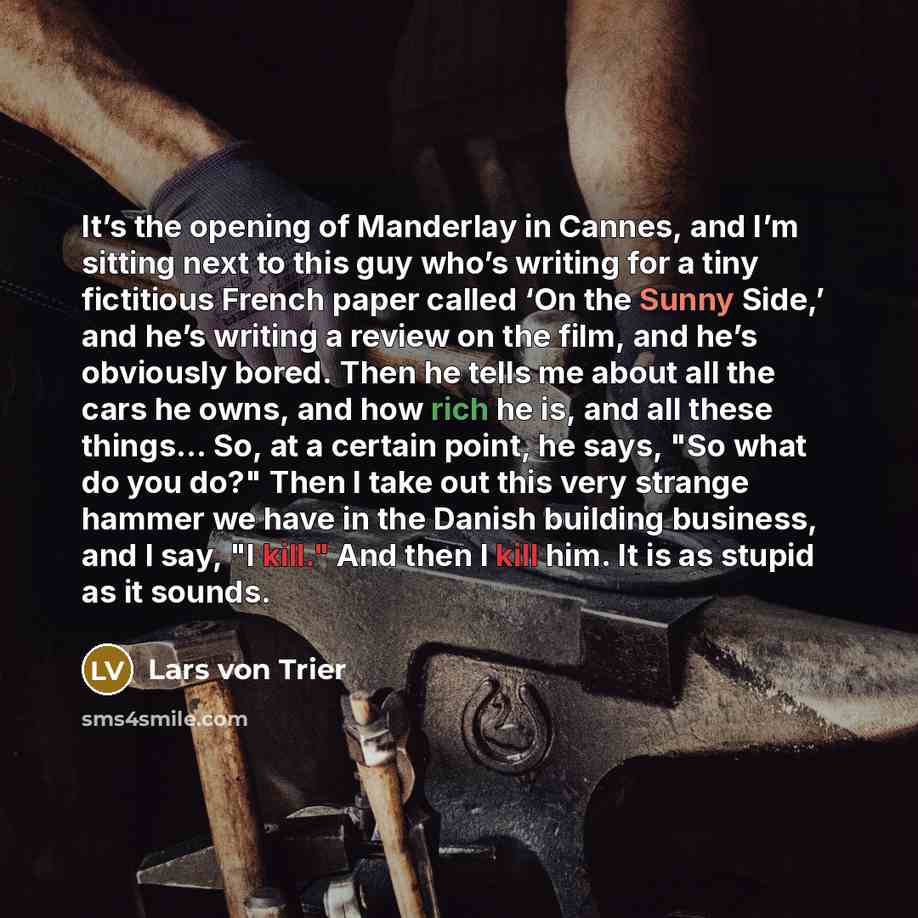 “It’s the opening of Manderlay in Cannes, and I’m sitting next to this guy who’s writing for a tiny fictitious French paper called ‘On the Sunny Side,’ and he’s writing a review on the film, and he’s obviously bored. Then he tells me about all the cars he owns, and how rich he is, and all these…” quote by Lars von Trier