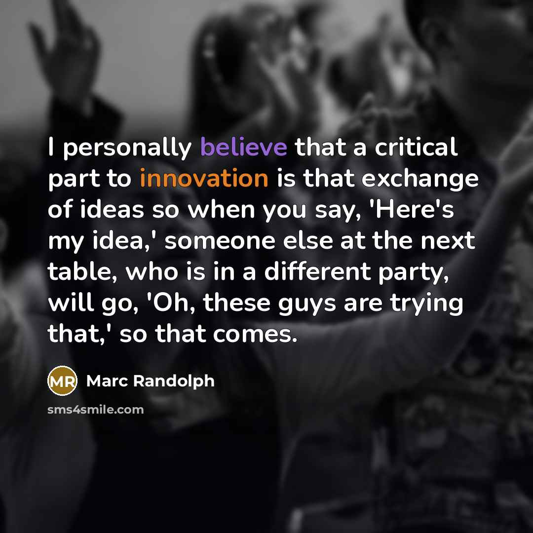 “I personally believe that a critical part to innovation is that exchange of ideas so when you say, 'Here's my idea,' someone else at the next table, who is in a different party, will go, 'Oh, these guys are trying that,' so that comes.” quote by Marc Randolph