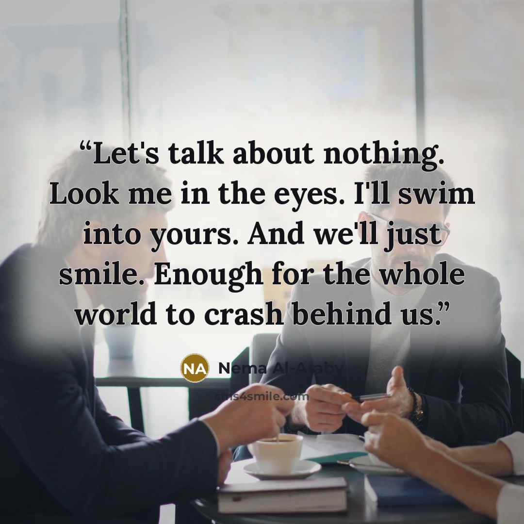 “Let's talk about nothing. Look me in the eyes. I'll swim into yours. And we'll just smile. Enough for the whole world to crash behind us.” quote by Nema Al-Araby