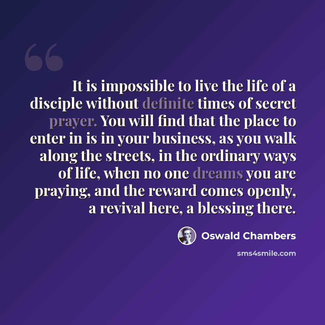 “It is impossible to live the life of a disciple without definite times of secret prayer. You will find that the place to enter in is in your business, as you walk along the streets, in the ordinary ways of life, when no one dreams you are praying, and the reward comes openly, a revival here, a…” quote by Oswald Chambers