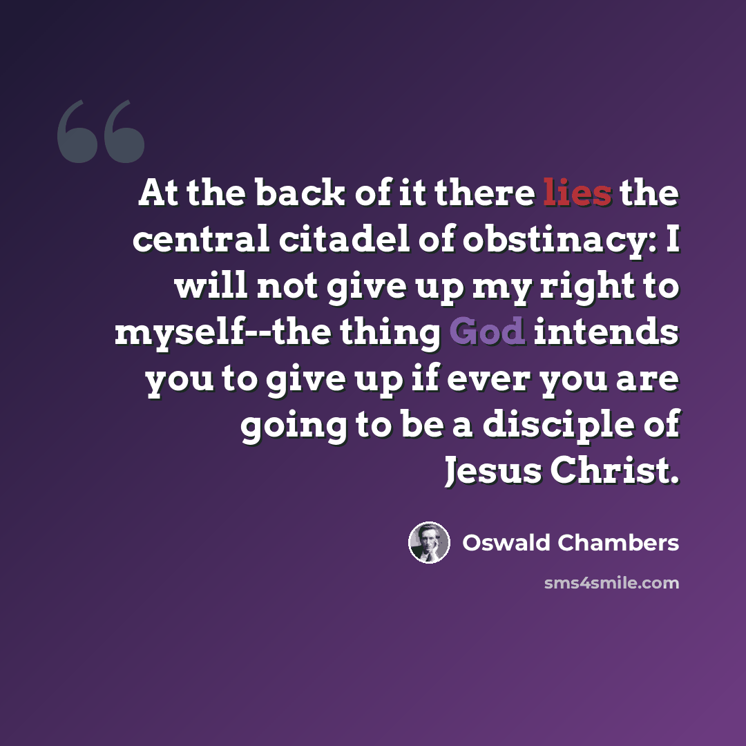 “At the back of it there lies the central citadel of obstinacy: I will not give up my right to myself--the thing God intends you to give up if ever you are going to be a disciple of Jesus Christ.” quote by Oswald Chambers