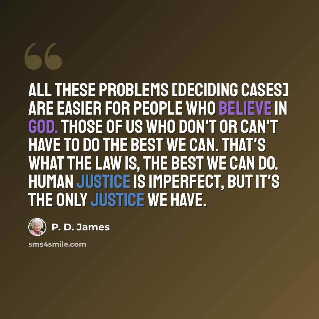 “All these problems [deciding cases] are easier for people who believe in God. Those of us who don't or can't have to do the best we can. That's what the law is, the best we can do. Human justice is imperfect, but it's the only justice we have.” quote by P. D. James