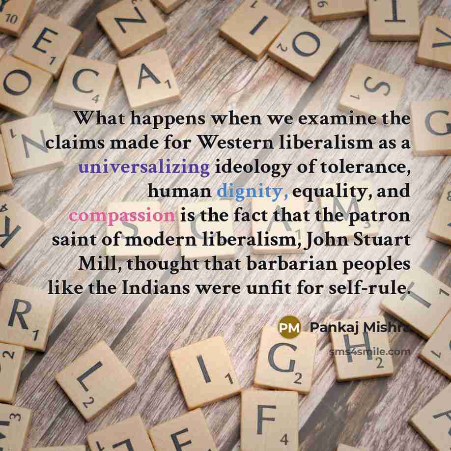 “What happens when we examine the claims made for Western liberalism as a universalizing ideology of tolerance, human dignity, equality, and compassion is the fact that the patron saint of modern liberalism, John Stuart Mill, thought that barbarian peoples like the Indians were unfit for self-rule.” quote by Pankaj Mishra