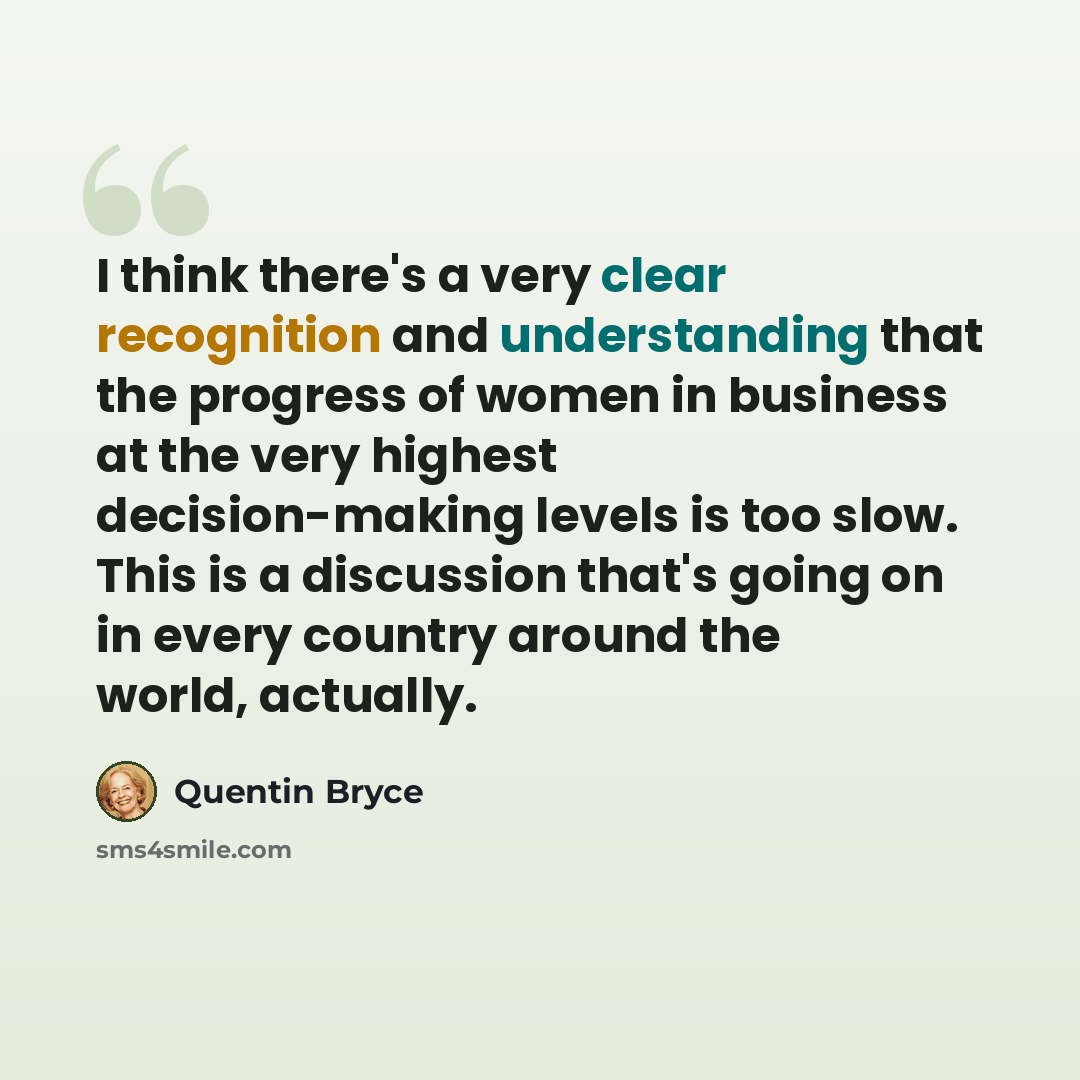 “I think there's a very clear recognition and understanding that the progress of women in business at the very highest decision-making levels is too slow. This is a discussion that's going on in every country around the world, actually.” quote by Quentin Bryce