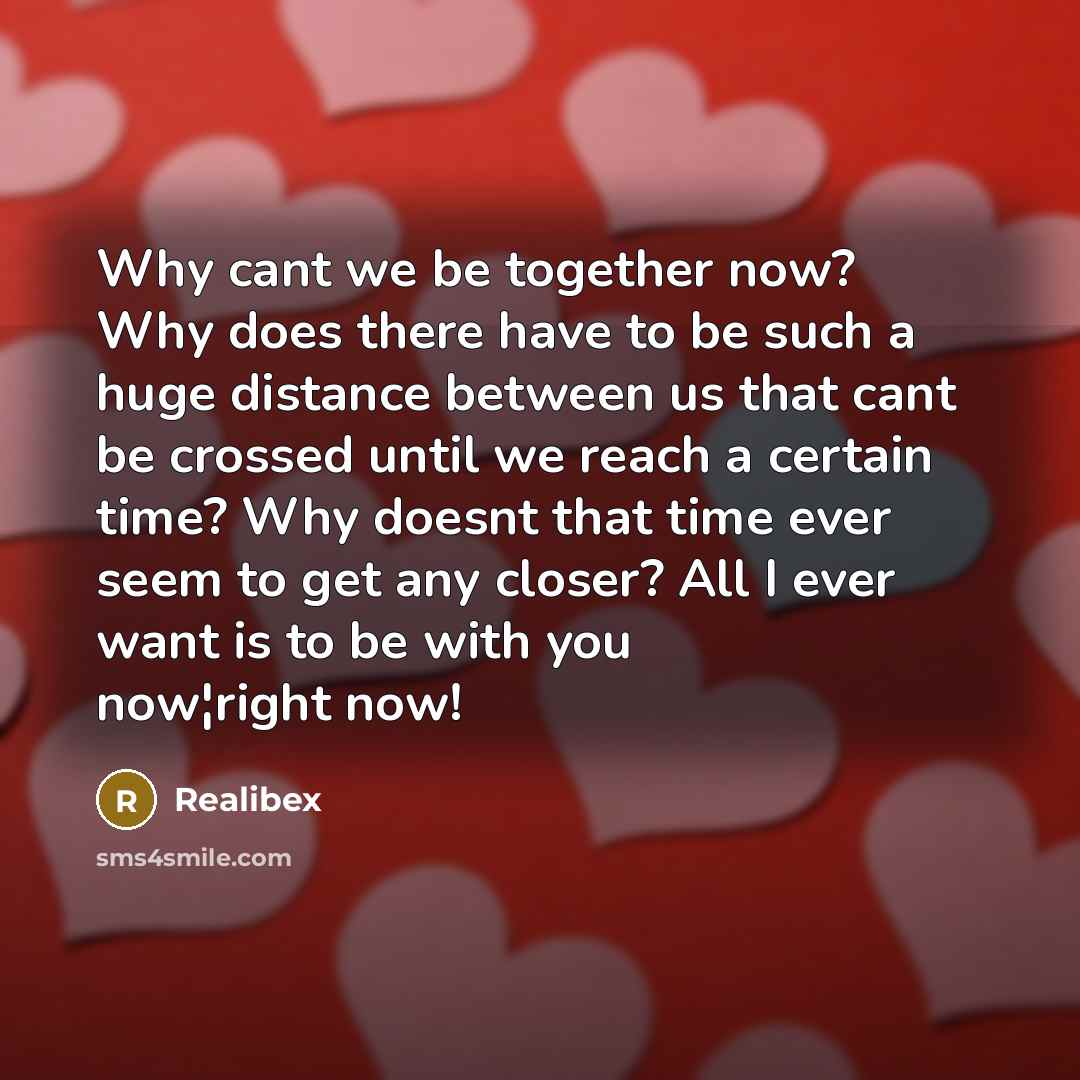 “Why cant we be together now? Why does there have to be such a huge distance between us that cant be crossed until we reach a certain time? Why doesnt that time ever seem to get any closer? All I ever want is to be with you now¦right now!” quote by Realibex
