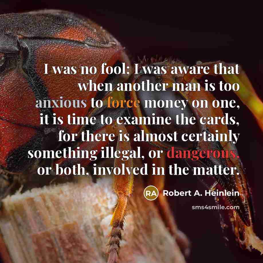 “I was no fool; I was aware that when another man is too anxious to force money on one, it is time to examine the cards, for there is almost certainly something illegal, or dangerous, or both, involved in the matter.” quote by Robert A. Heinlein