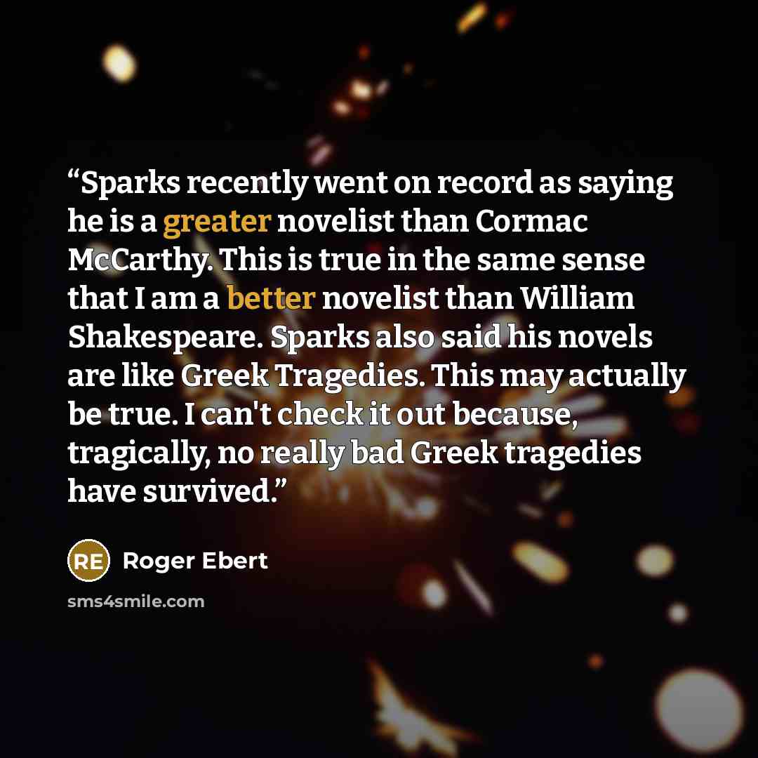 “Sparks recently went on record as saying he is a greater novelist than Cormac McCarthy. This is true in the same sense that I am a better novelist than William Shakespeare. Sparks also said his novels are like Greek Tragedies. This may actually be true. I can't check it out because, tragically, no…” quote by Roger Ebert