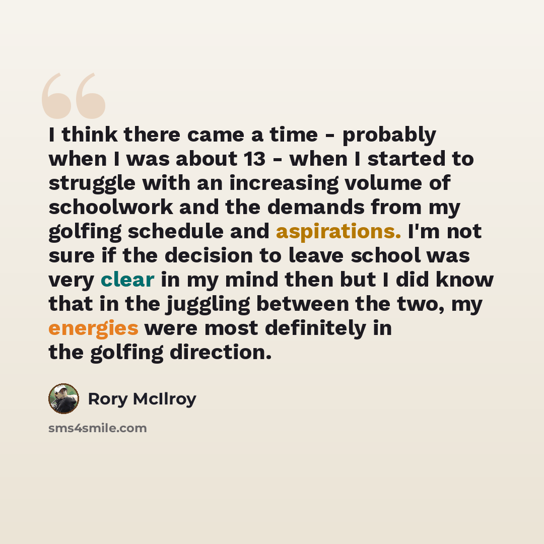 “I think there came a time - probably when I was about 13 - when I started to struggle with an increasing volume of schoolwork and the demands from my golfing schedule and aspirations. I'm not sure if the decision to leave school was very clear in my mind then but I did know that in the juggling…” quote by Rory McIlroy