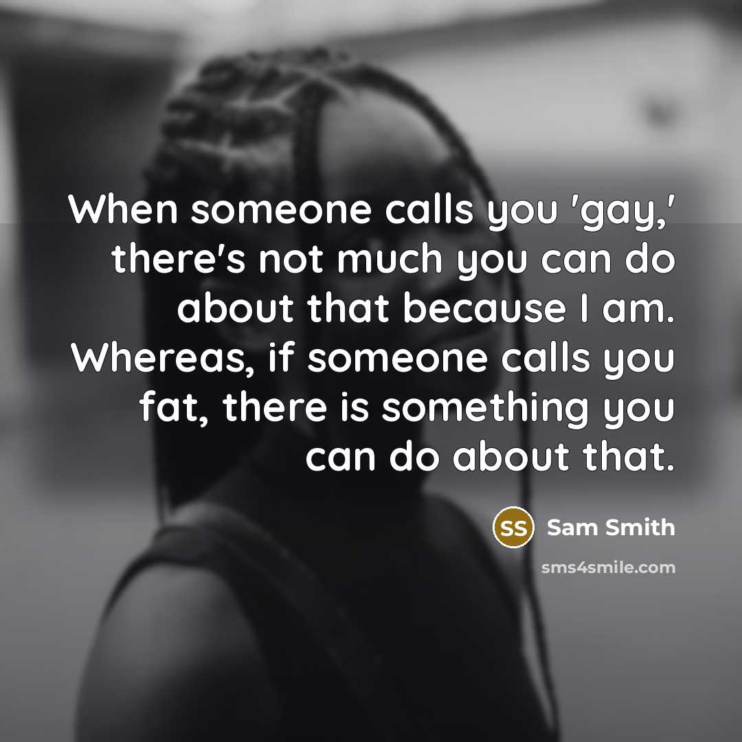 “When someone calls you 'gay,' there's not much you can do about that because I am. Whereas, if someone calls you fat, there is something you can do about that.” quote by Sam Smith