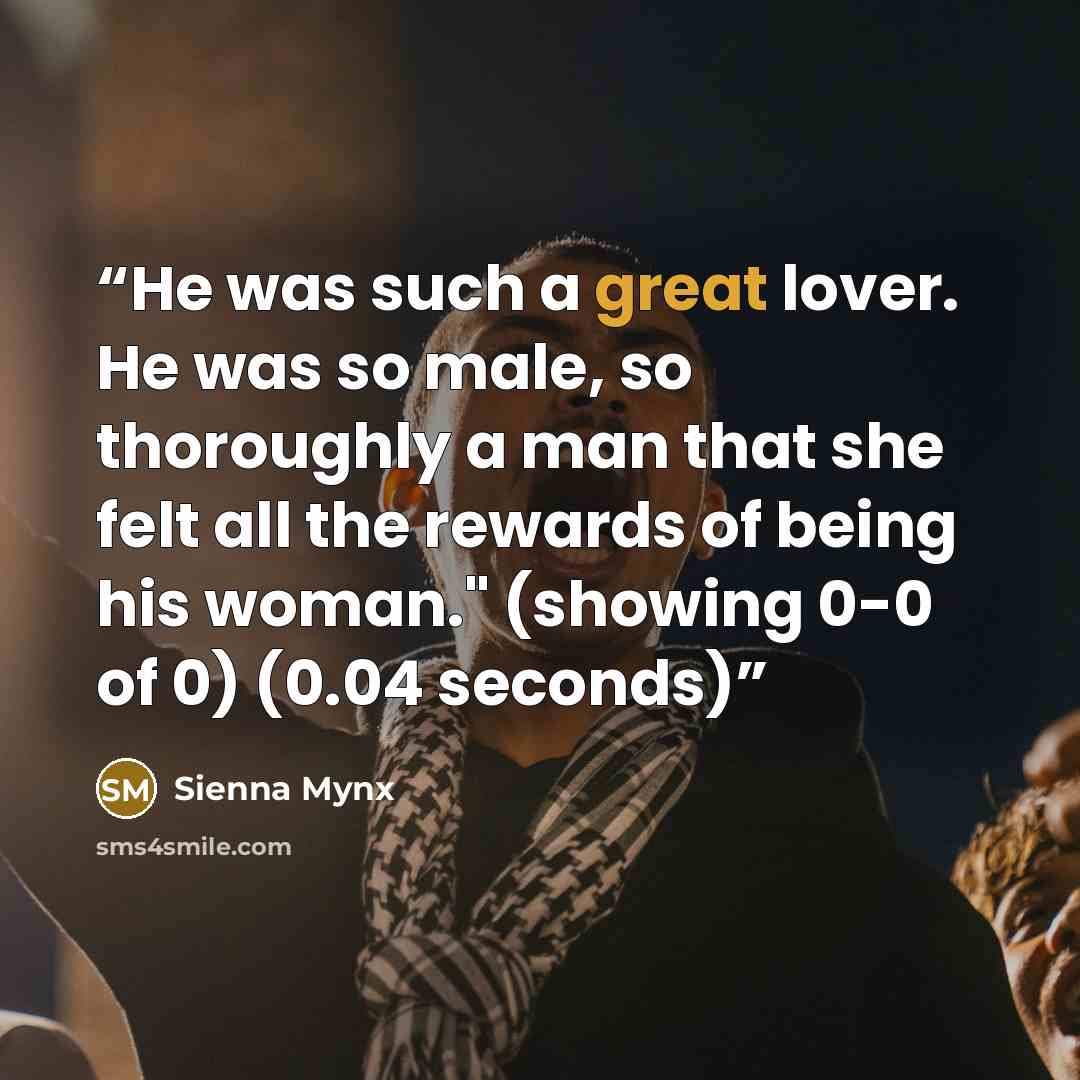 “He was such a great lover. He was so male, so thoroughly a man that she felt all the rewards of being his woman." (showing 0-0 of 0) (0.04 seconds)” quote by Sienna Mynx