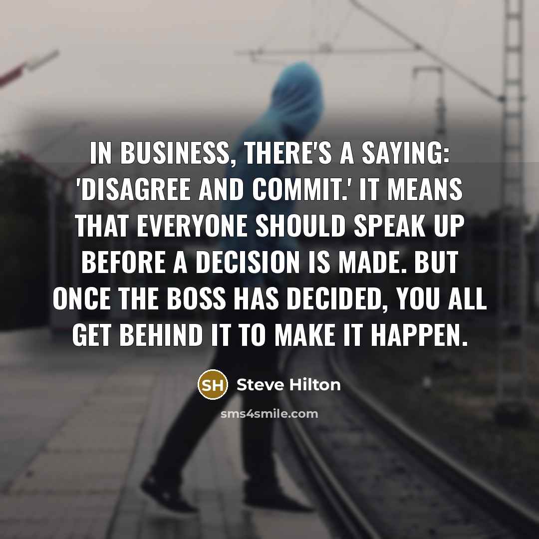 “In business, there's a saying: 'Disagree and commit.' It means that everyone should speak up before a decision is made. But once the boss has decided, you all get behind it to make it happen.” quote by Steve Hilton