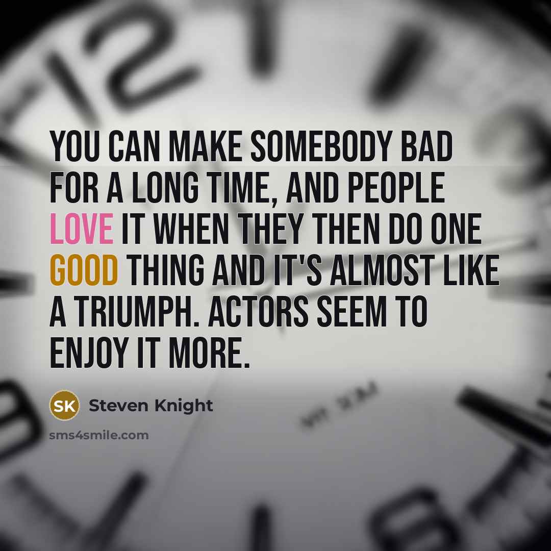 “You can make somebody bad for a long time, and people love it when they then do one good thing and it's almost like a triumph. Actors seem to enjoy it more.” quote by Steven Knight