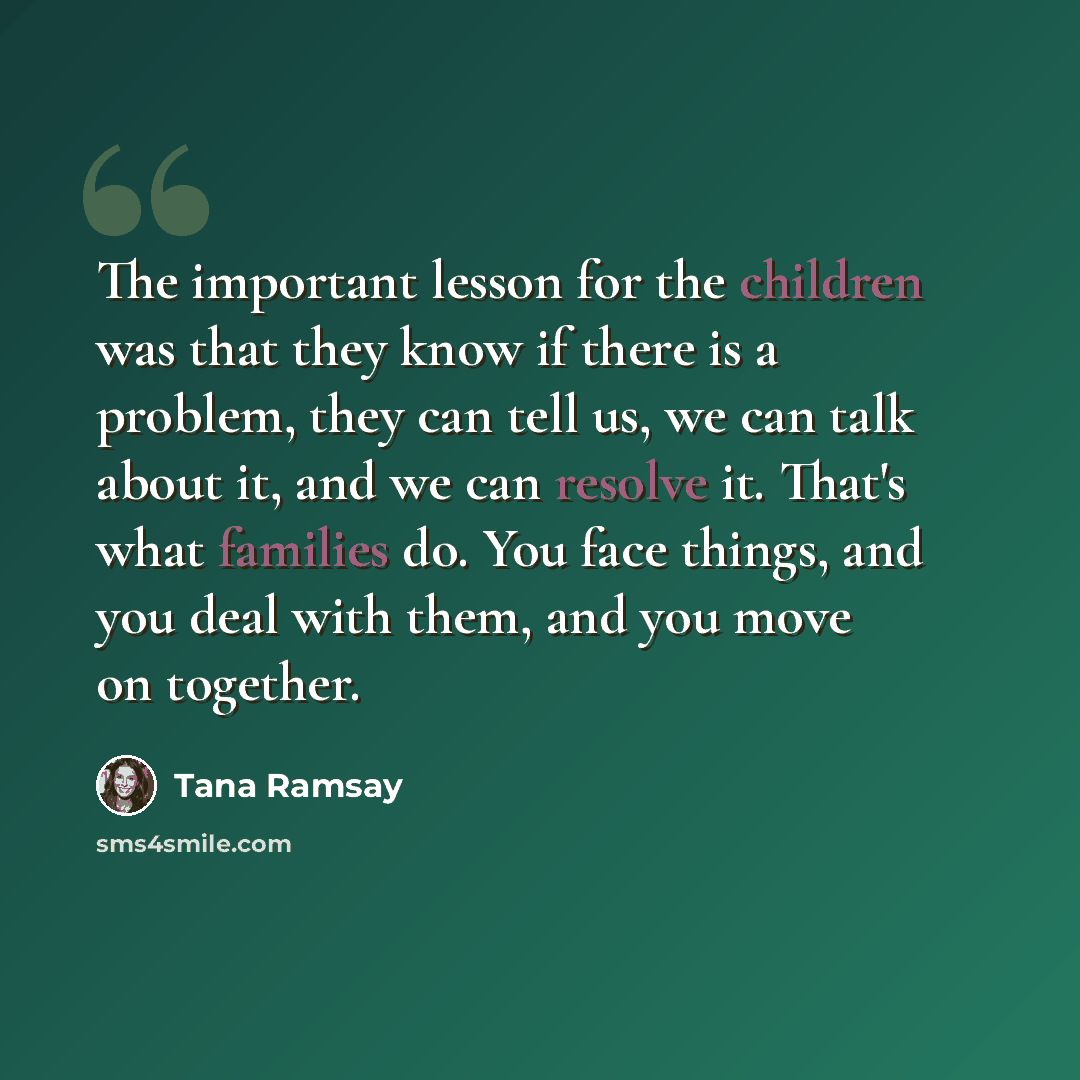 “The important lesson for the children was that they know if there is a problem, they can tell us, we can talk about it, and we can resolve it. That's what families do. You face things, and you deal with them, and you move on together.” quote by Tana Ramsay