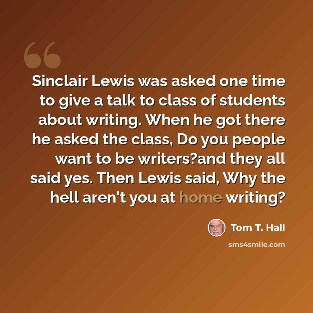“Sinclair Lewis was asked one time to give a talk to class of students about writing. When he got there he asked the class, Do you people want to be writers?and they all said yes. Then Lewis said, Why the hell aren't you at home writing?” quote by Tom T. Hall