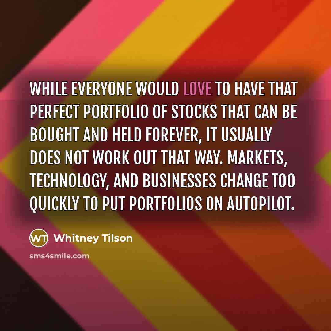 “While everyone would love to have that perfect portfolio of stocks that can be bought and held forever, it usually does not work out that way. Markets, technology, and businesses change too quickly to put portfolios on autopilot.” quote by Whitney Tilson