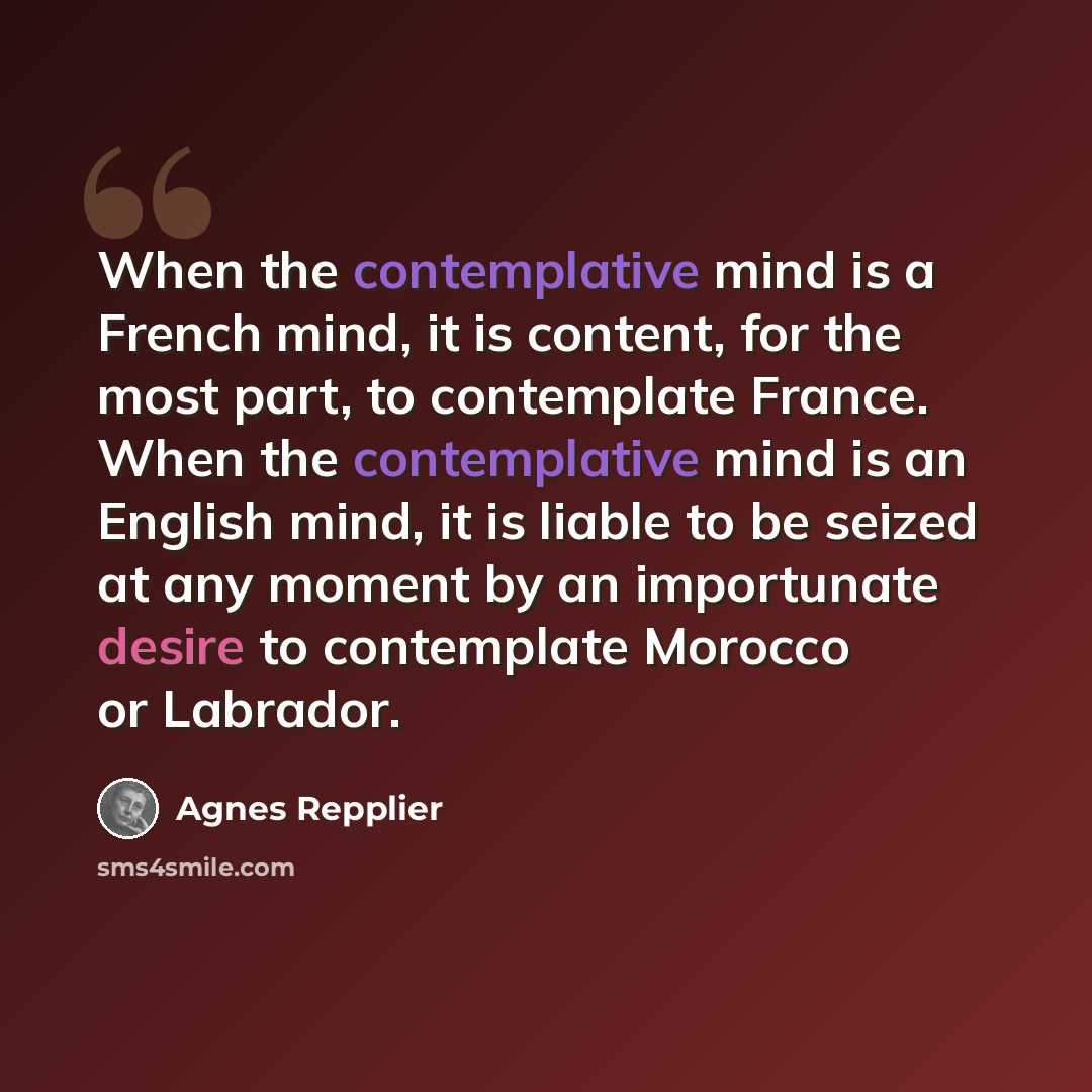 “When the contemplative mind is a French mind, it is content, for the most part, to contemplate France. When the contemplative mind is an English mind, it is liable to be seized at any moment by an importunate desire to contemplate Morocco or Labrador.” quote by Agnes Repplier