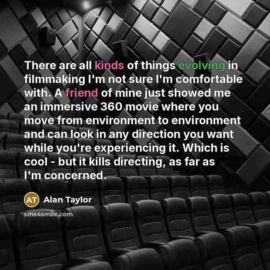 “There are all kinds of things evolving in filmmaking I'm not sure I'm comfortable with. A friend of mine just showed me an immersive 360 movie where you move from environment to environment and can look in any direction you want while you're experiencing it. Which is cool - but it kills directing…” quote by Alan Taylor