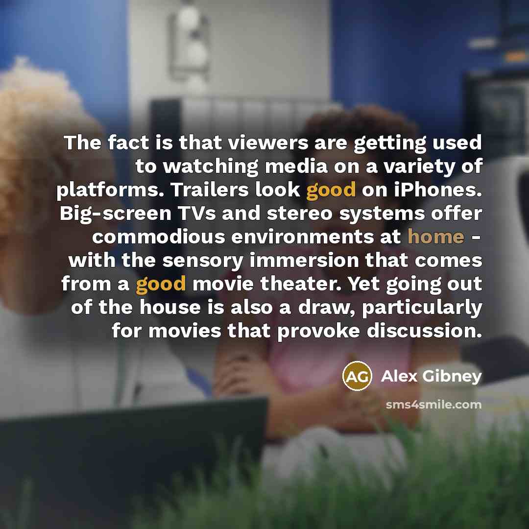 “The fact is that viewers are getting used to watching media on a variety of platforms. Trailers look good on iPhones. Big-screen TVs and stereo systems offer commodious environments at home - with the sensory immersion that comes from a good movie theater. Yet going out of the house is also a…” quote by Alex Gibney