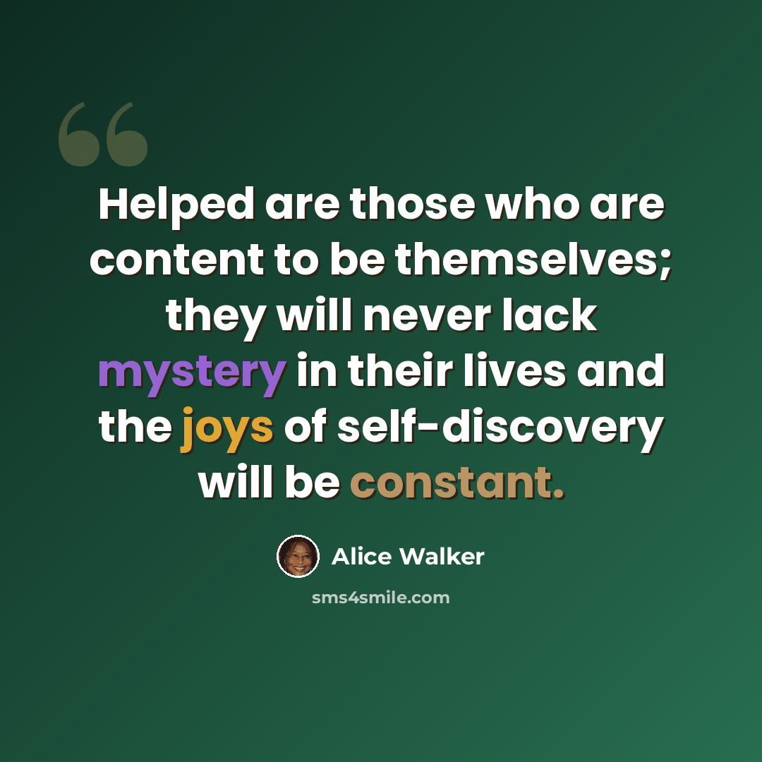 “Helped are those who are content to be themselves; they will never lack mystery in their lives and the joys of self-discovery will be constant.” quote by Alice Walker