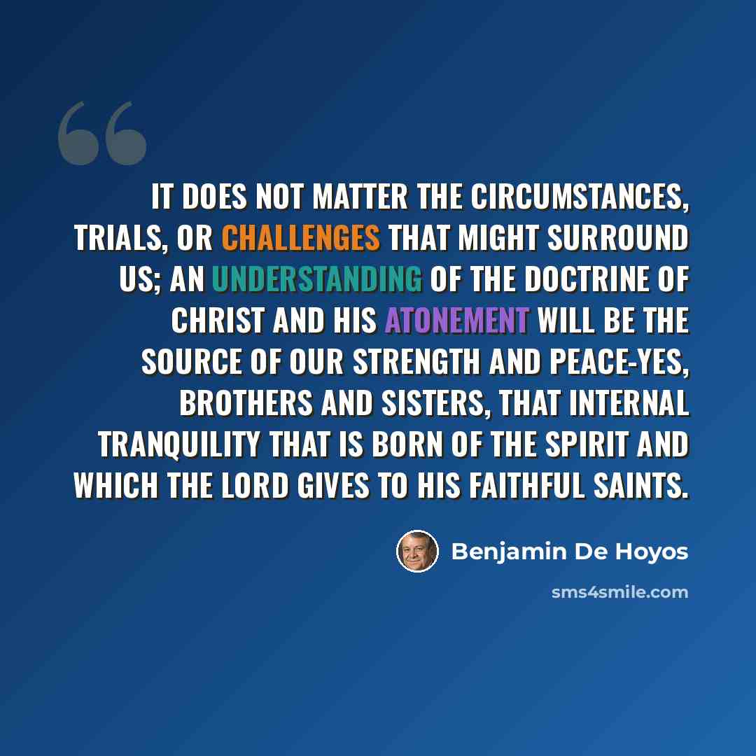 “It does not matter the circumstances, trials, or challenges that might surround us; an understanding of the doctrine of Christ and His Atonement will be the source of our strength and peace-yes, brothers and sisters, that internal tranquility that is born of the Spirit and which the Lord gives to…” quote by Benjamin De Hoyos