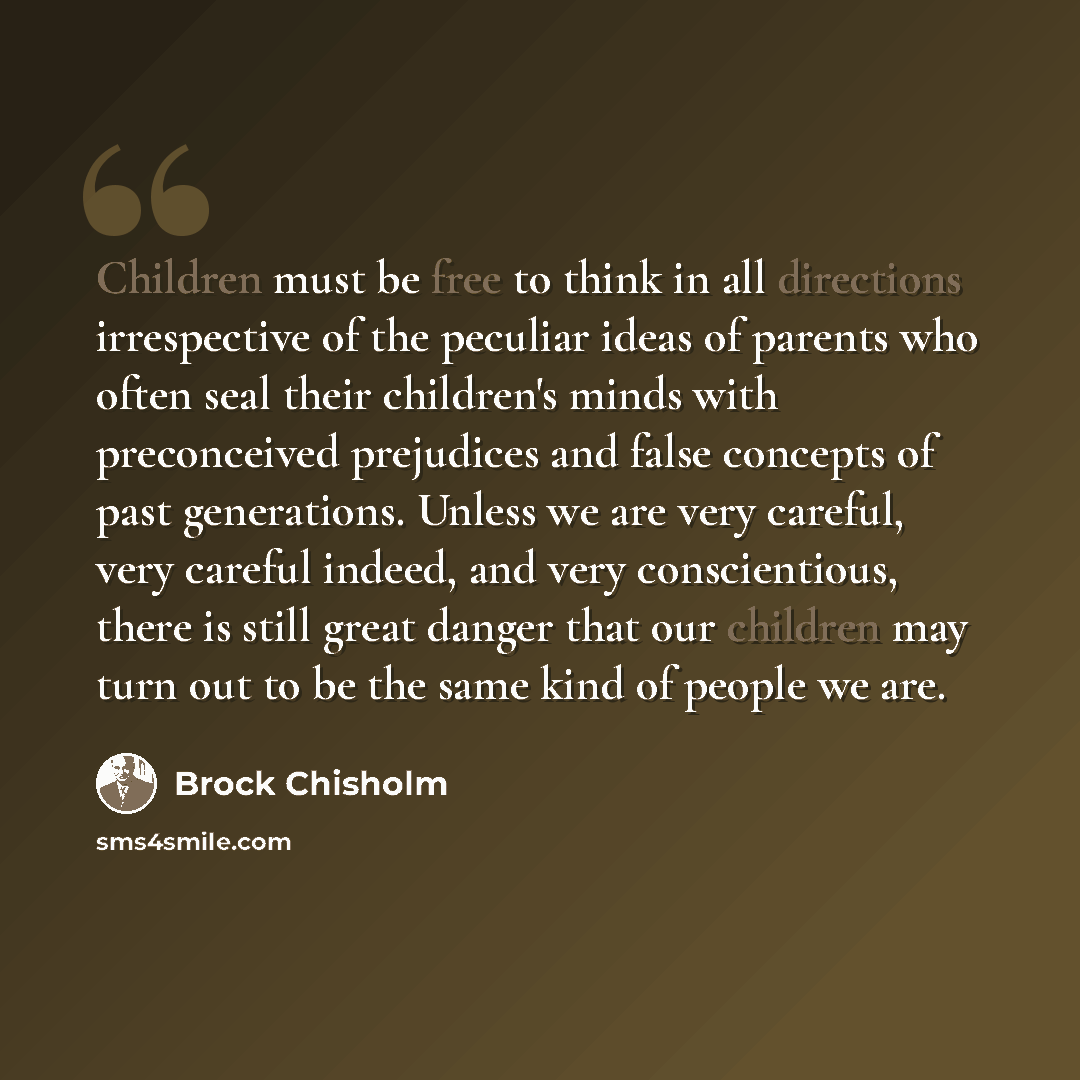 “Children must be free to think in all directions irrespective of the peculiar ideas of parents who often seal their children's minds with preconceived prejudices and false concepts of past generations. Unless we are very careful, very careful indeed, and very conscientious, there is still great…” quote by Brock Chisholm