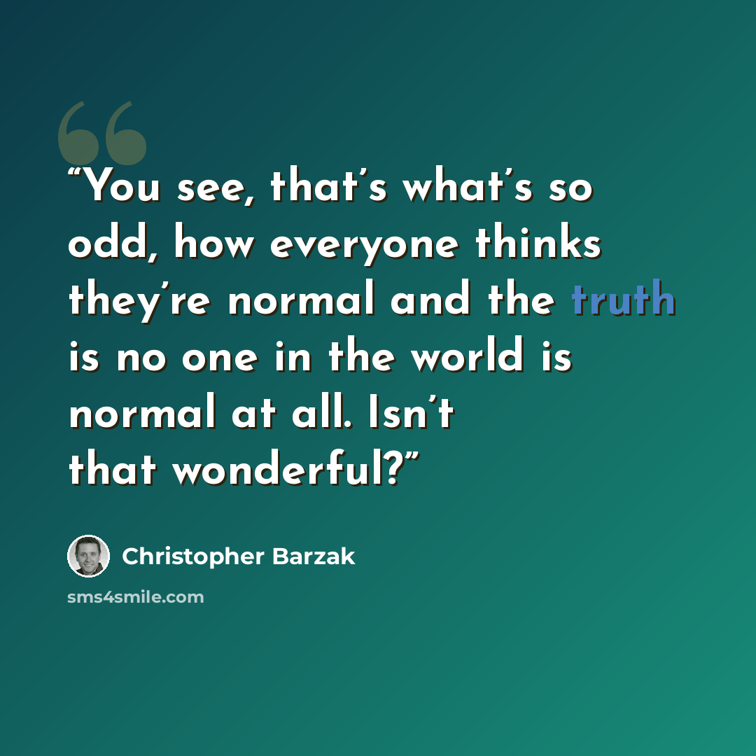 “You see, that’s what’s so odd, how everyone thinks they’re normal and the truth is no one in the world is normal at all. Isn’t that wonderful?” quote by Christopher Barzak