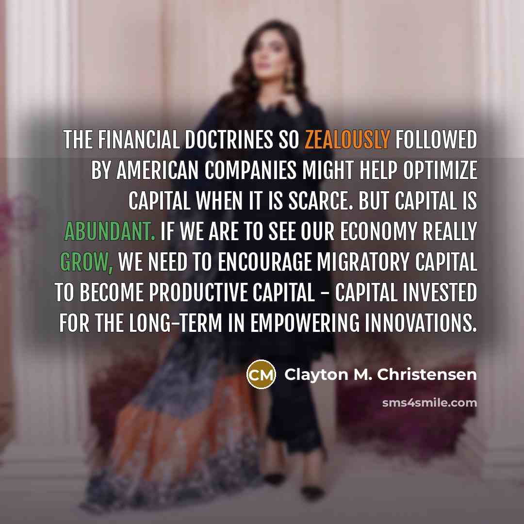 “The financial doctrines so zealously followed by American companies might help optimize capital when it is scarce. But capital is abundant. If we are to see our economy really grow, we need to encourage migratory capital to become productive capital - capital invested for the long-term in…” quote by Clayton M. Christensen