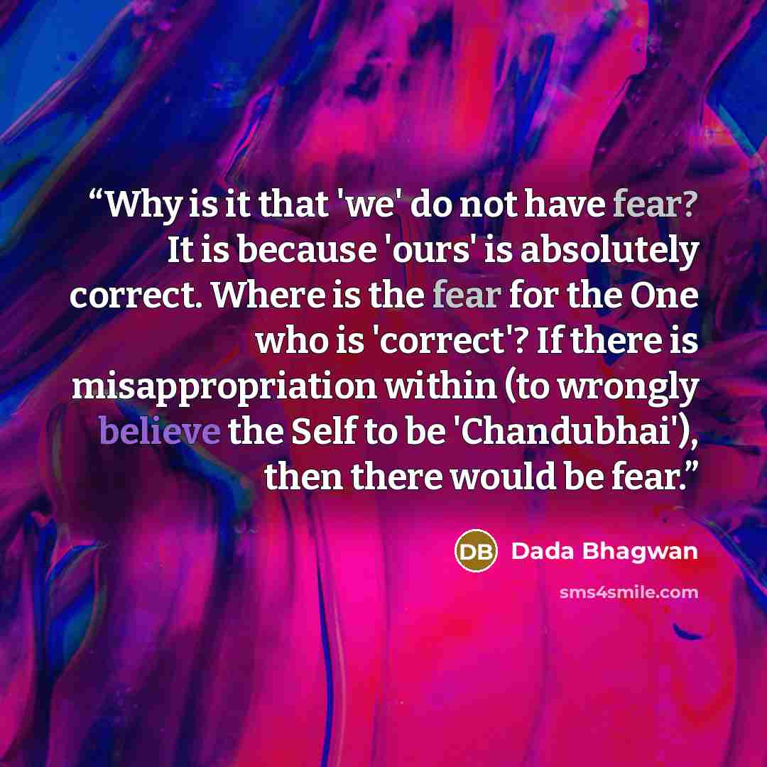 “Why is it that 'we' do not have fear? It is because 'ours' is absolutely correct. Where is the fear for the One who is 'correct'? If there is misappropriation within (to wrongly believe the Self to be 'Chandubhai'), then there would be fear.” quote by Dada Bhagwan