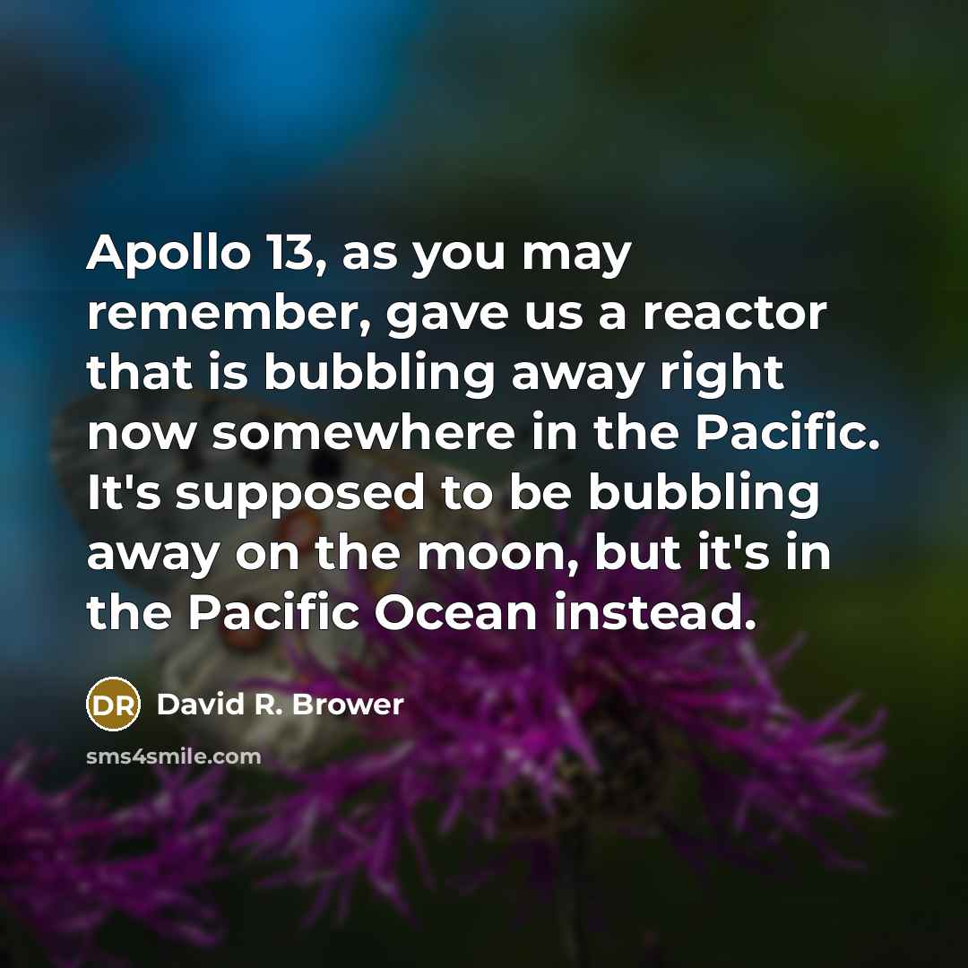 “Apollo 13, as you may remember, gave us a reactor that is bubbling away right now somewhere in the Pacific. It's supposed to be bubbling away on the moon, but it's in the Pacific Ocean instead.” quote by David R. Brower