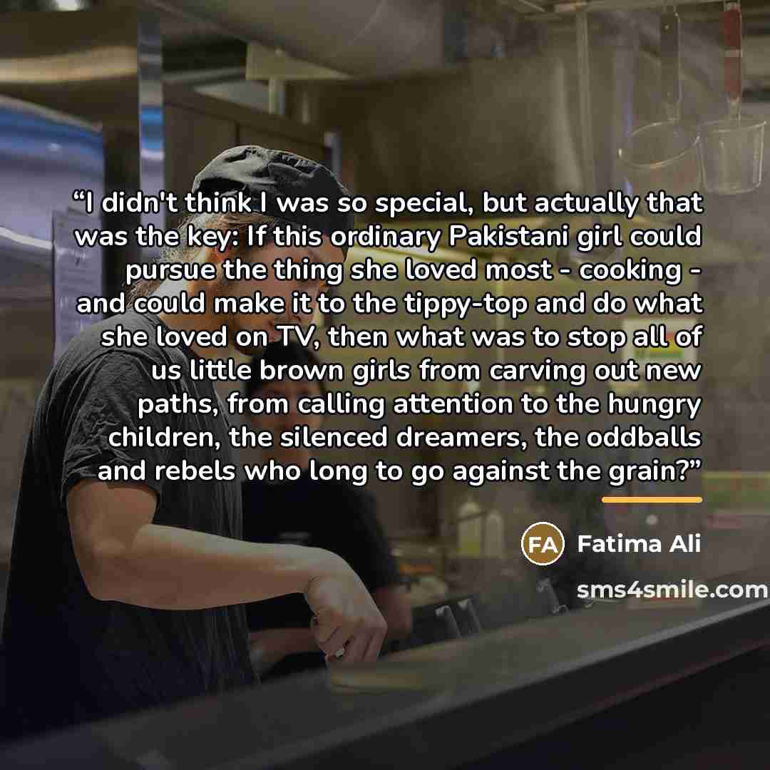 “I didn't think I was so special, but actually that was the key: If this ordinary Pakistani girl could pursue the thing she loved most - cooking - and could make it to the tippy-top and do what she loved on TV, then what was to stop all of us little brown girls from carving out new paths, from…” quote by Fatima Ali