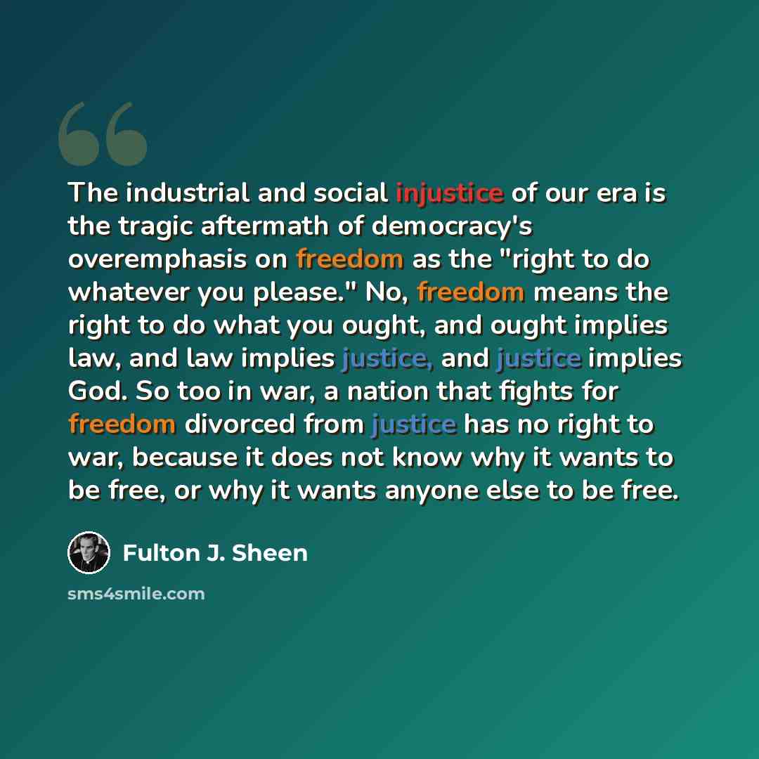 “The industrial and social injustice of our era is the tragic aftermath of democracy's overemphasis on freedom as the "right to do whatever you please." No, freedom means the right to do what you ought, and ought implies law, and law implies justice, and justice implies God. So too in war, a nation…” quote by Fulton J. Sheen