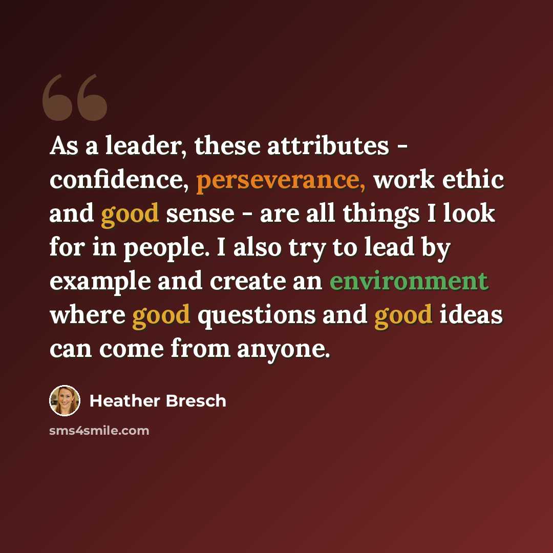 “As a leader, these attributes - confidence, perseverance, work ethic and good sense - are all things I look for in people. I also try to lead by example and create an environment where good questions and good ideas can come from anyone.” quote by Heather Bresch