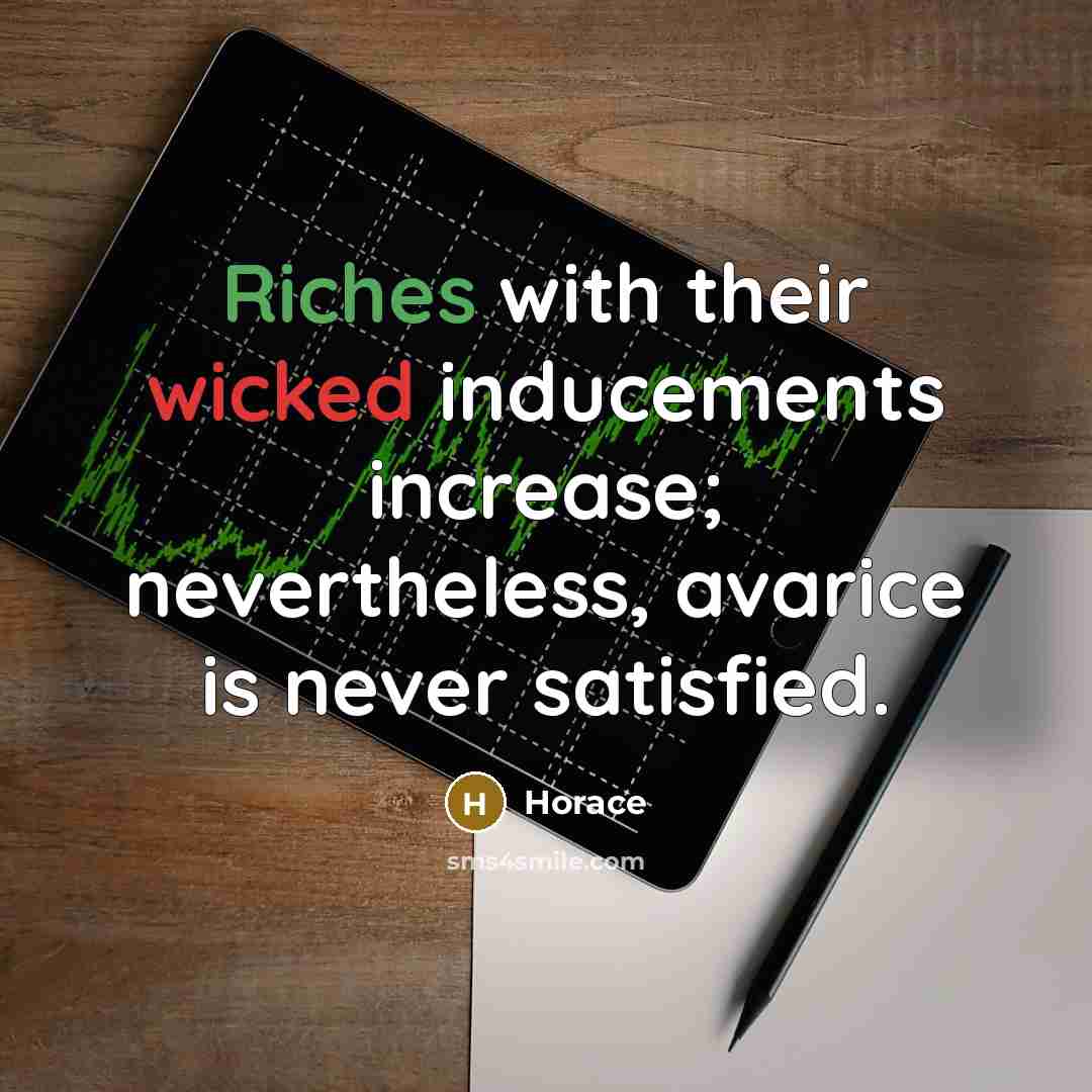 “Riches with their wicked inducements increase; nevertheless, avarice is never satisfied.” quote by Horace