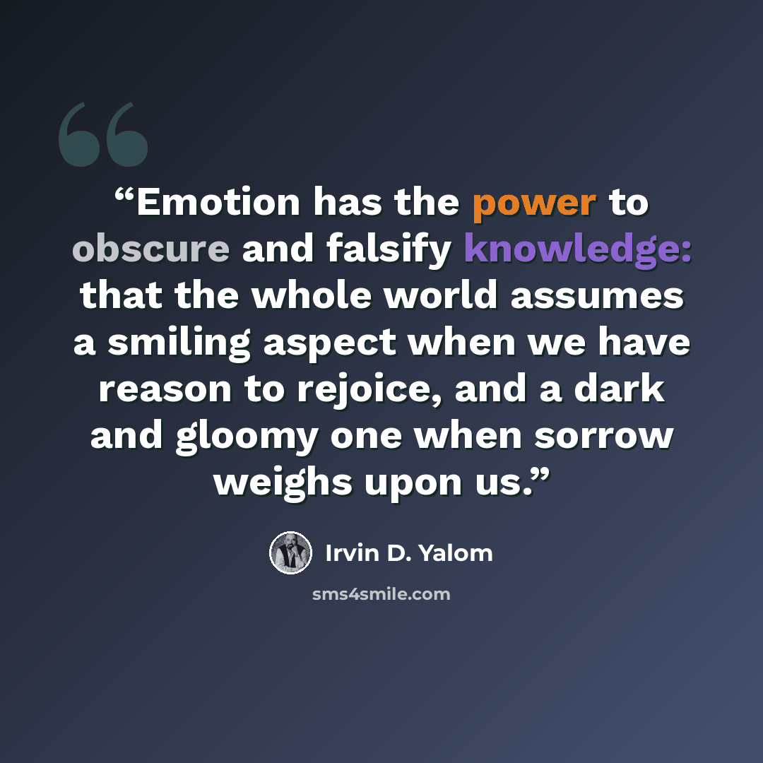 “Emotion has the power to obscure and falsify knowledge: that the whole world assumes a smiling aspect when we have reason to rejoice, and a dark and gloomy one when sorrow weighs upon us.” quote by Irvin D. Yalom