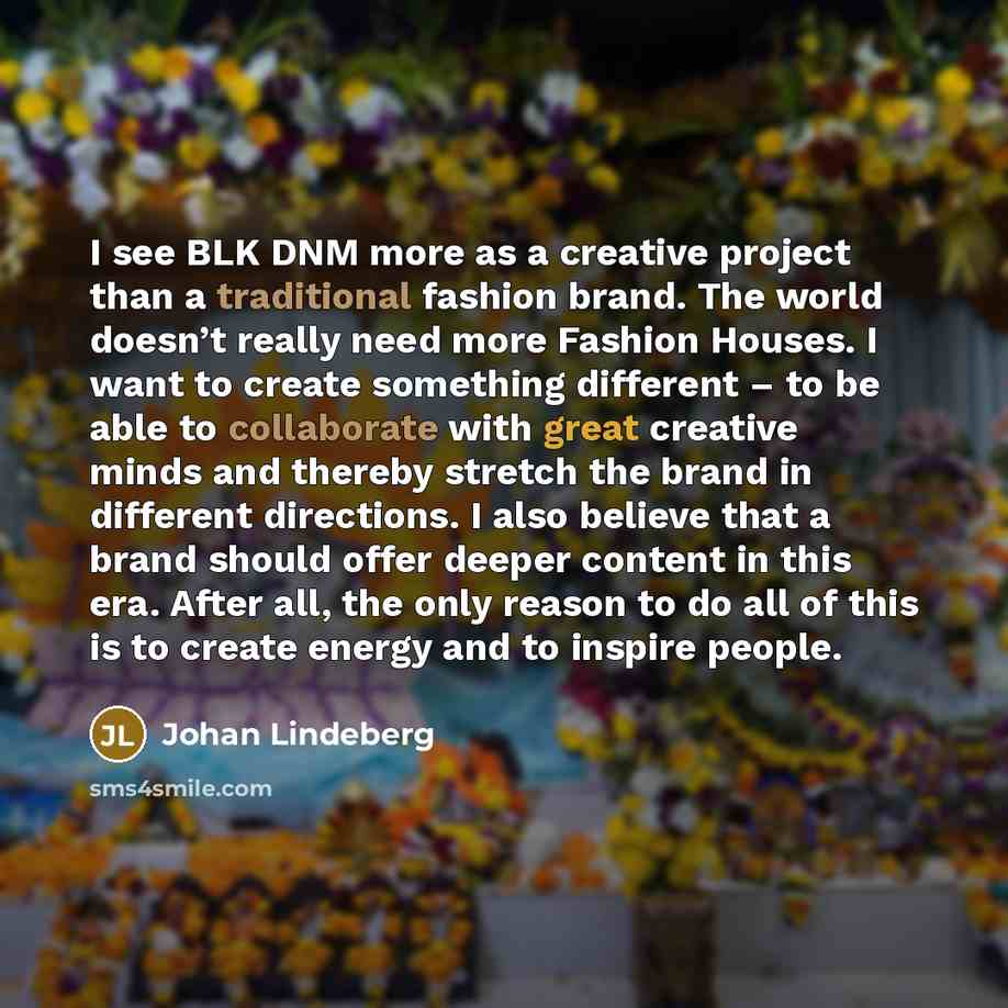 “I see BLK DNM more as a creative project than a traditional fashion brand. The world doesn’t really need more Fashion Houses. I want to create something different – to be able to collaborate with great creative minds and thereby stretch the brand in different directions. I also believe that a…” quote by Johan Lindeberg