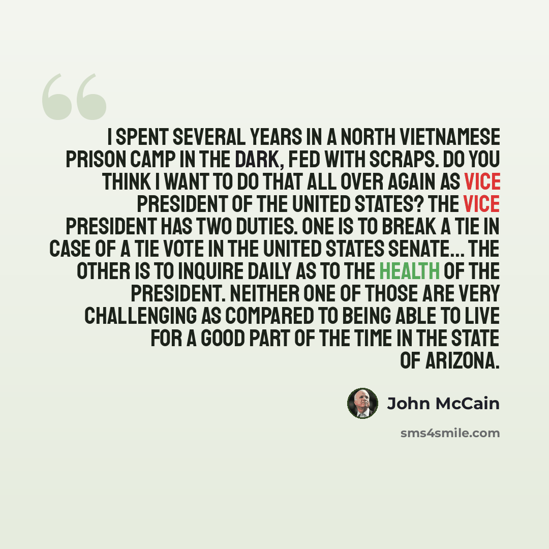 “I spent several years in a North Vietnamese prison camp in the dark, fed with scraps. Do you think I want to do that all over again as vice president of the United States? The vice president has two duties. One is to break a tie in case of a tie vote in the United States Senate... The other is to…” quote by John McCain