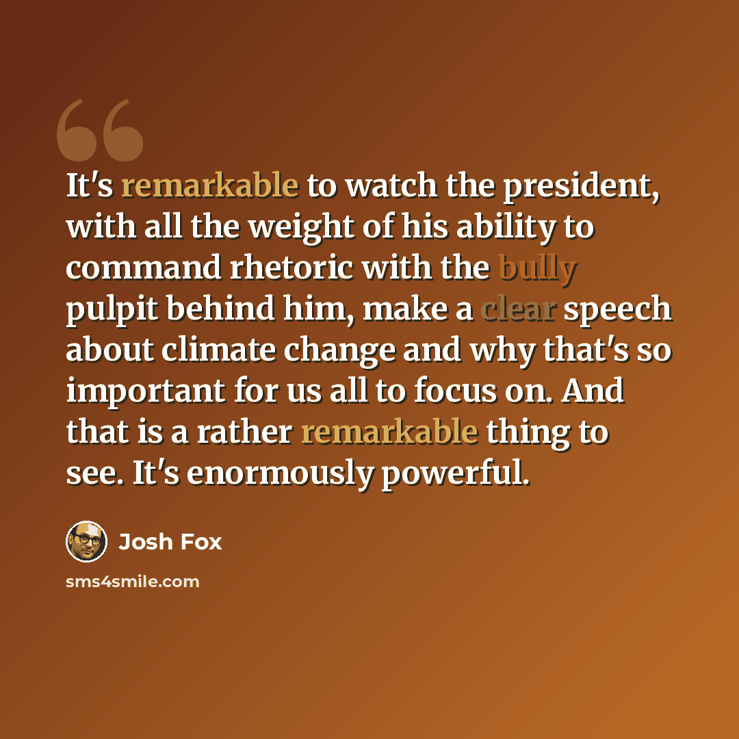 “It's remarkable to watch the president, with all the weight of his ability to command rhetoric with the bully pulpit behind him, make a clear speech about climate change and why that's so important for us all to focus on. And that is a rather remarkable thing to see. It's enormously powerful.” quote by Josh Fox