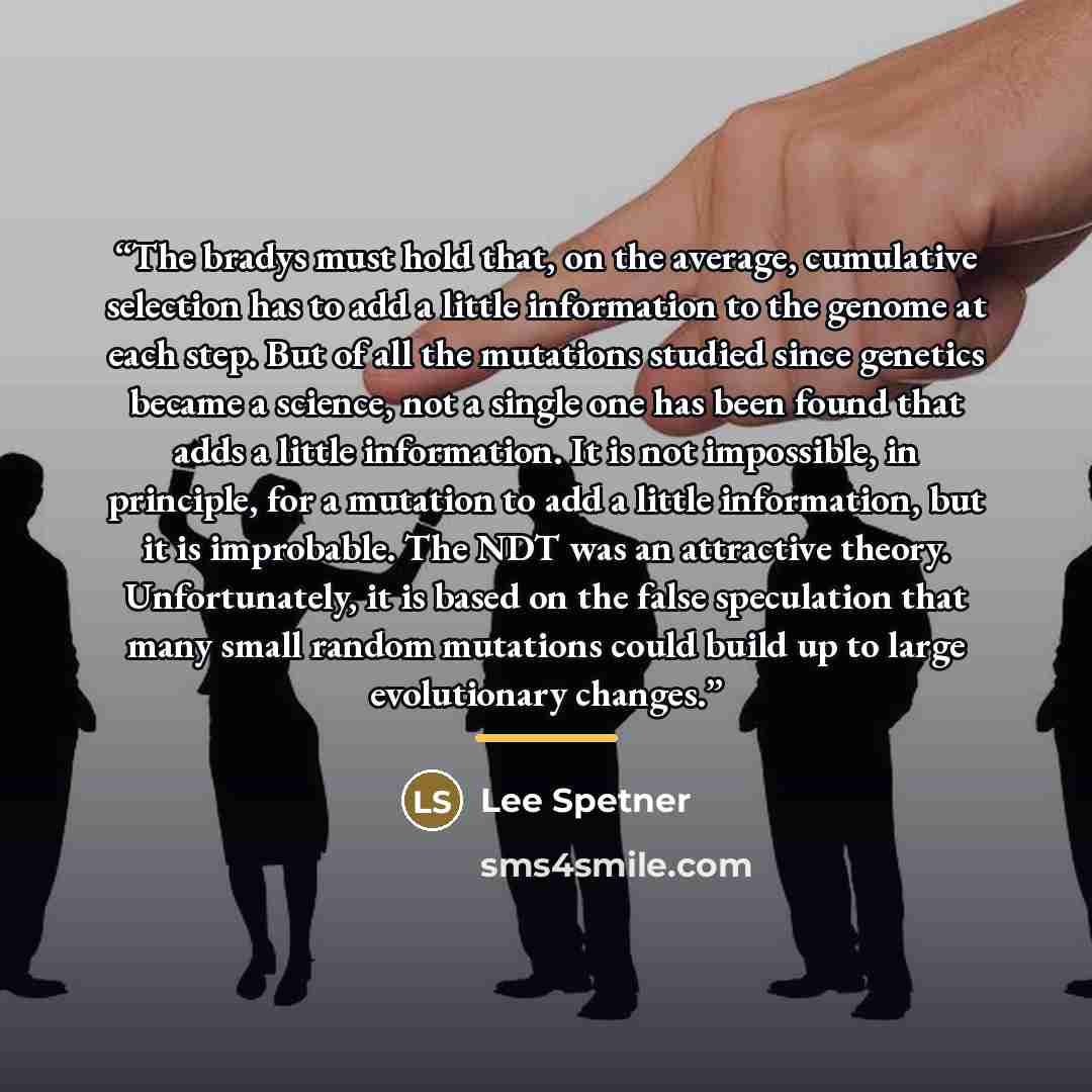 “The bradys must hold that, on the average, cumulative selection has to add a little information to the genome at each step. But of all the mutations studied since genetics became a science, not a single one has been found that adds a little information. It is not impossible, in principle, for a…” quote by Lee Spetner