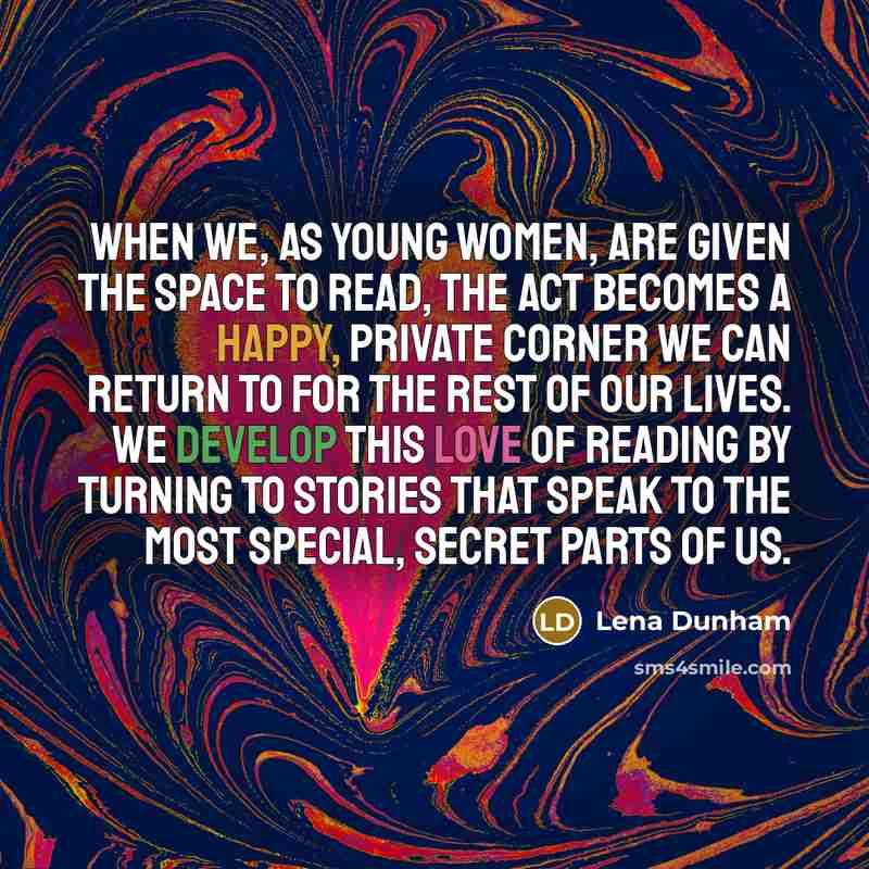“When we, as young women, are given the space to read, the act becomes a happy, private corner we can return to for the rest of our lives. We develop this love of reading by turning to stories that speak to the most special, secret parts of us.” quote by Lena Dunham