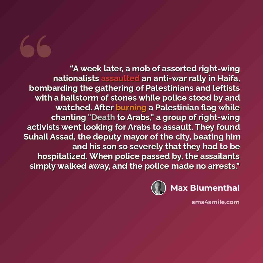 “A week later, a mob of assorted right-wing nationalists assaulted an anti-war rally in Haifa, bombarding the gathering of Palestinians and leftists with a hailstorm of stones while police stood by and watched. After burning a Palestinian flag while chanting "Death to Arabs," a group of right-wing…” quote by Max Blumenthal