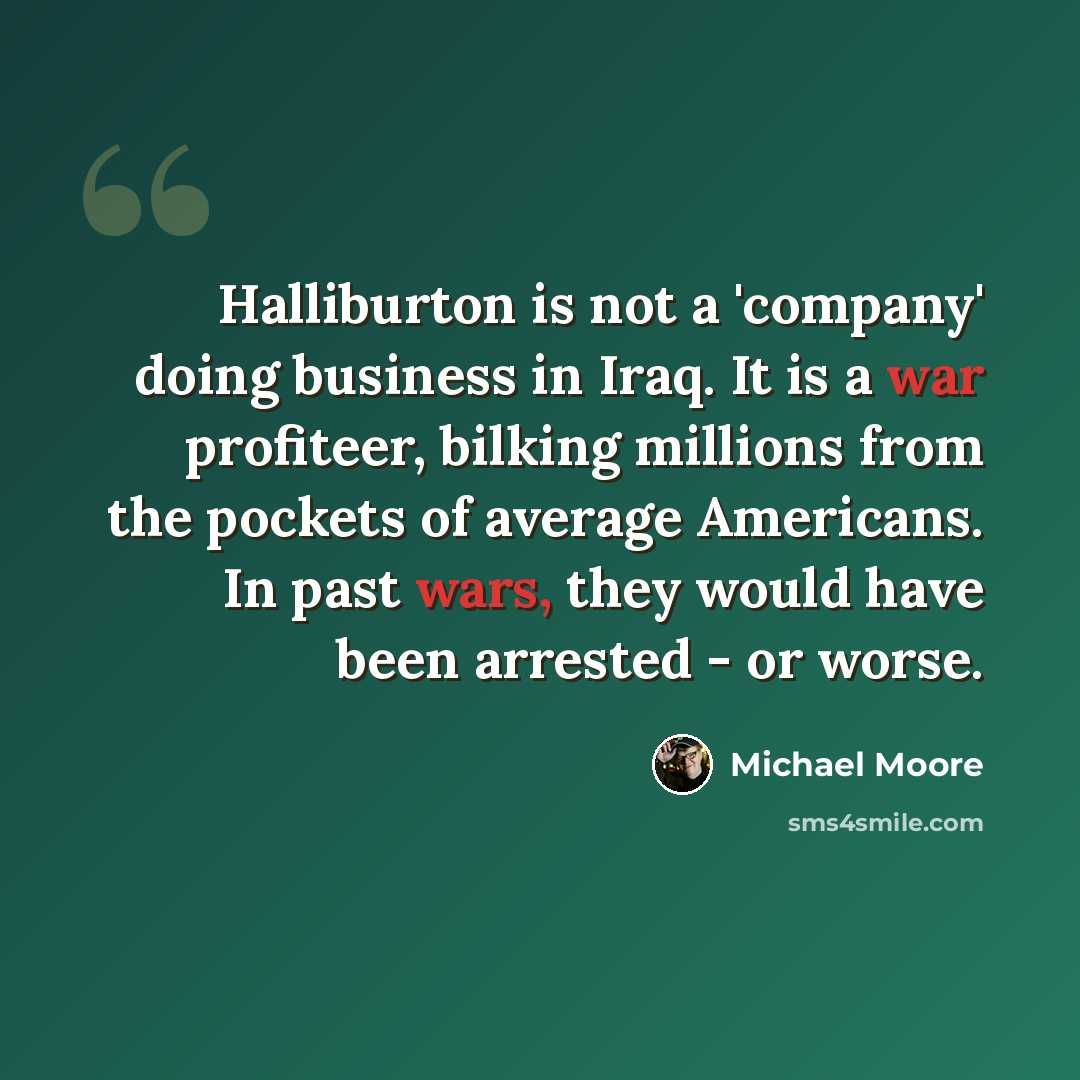 “Halliburton is not a 'company' doing business in Iraq. It is a war profiteer, bilking millions from the pockets of average Americans. In past wars, they would have been arrested - or worse.” quote by Michael Moore