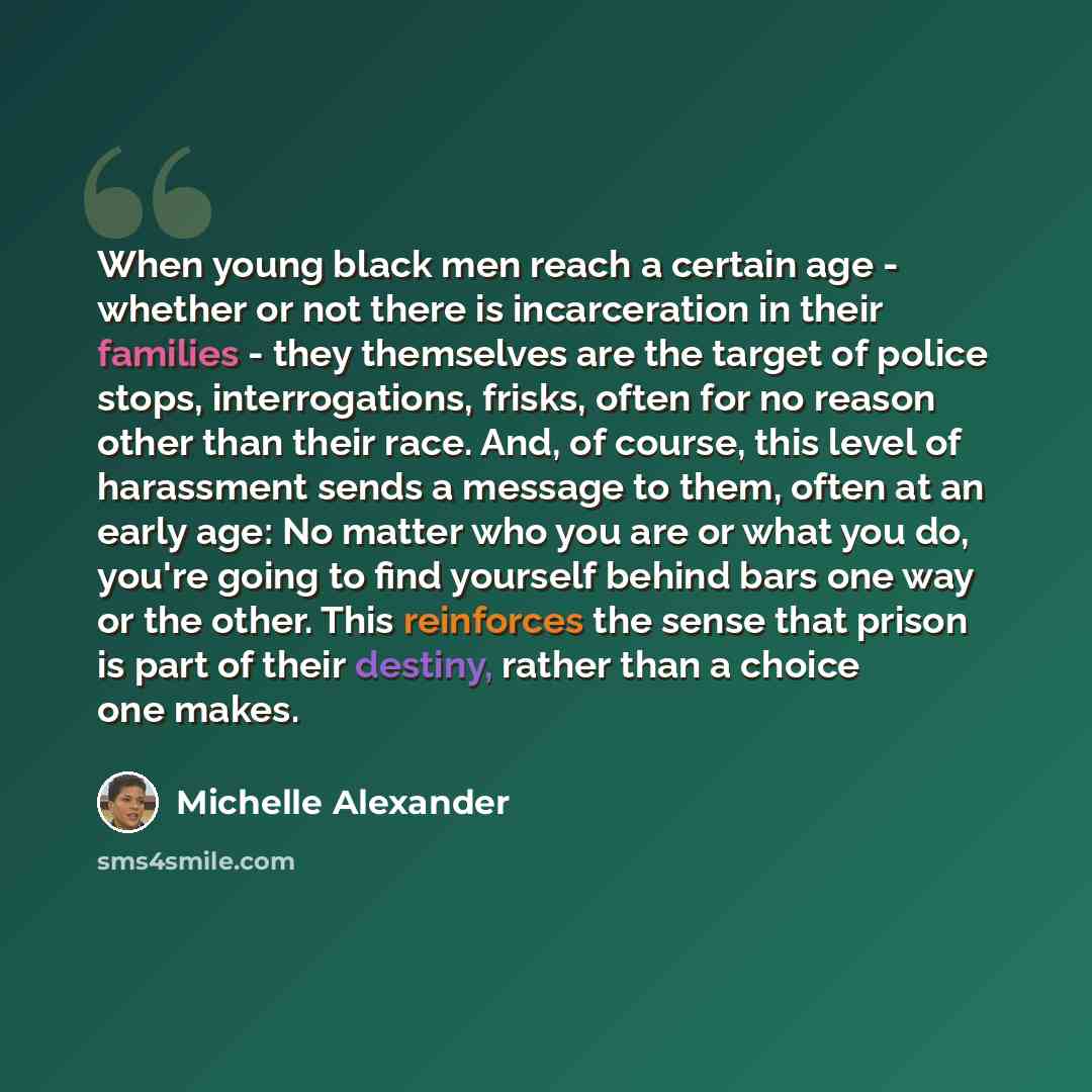 “When young black men reach a certain age - whether or not there is incarceration in their families - they themselves are the target of police stops, interrogations, frisks, often for no reason other than their race. And, of course, this level of harassment sends a message to them, often at an…” quote by Michelle Alexander